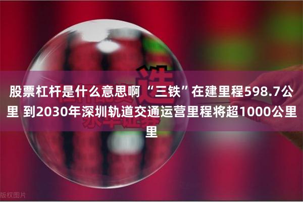 股票杠杆是什么意思啊 “三铁”在建里程598.7公里 到2030年深圳轨道交通运营里程将超1000公里
